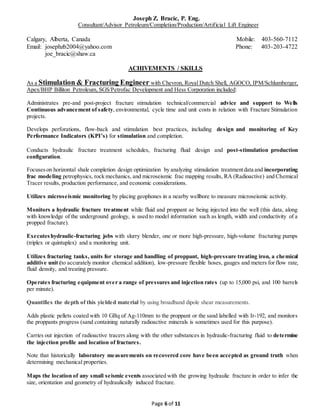 Joseph Z. Bracic, P. Eng.
Consultant/Advisor Petroleum/Completion/Production/Artificial Lift Engineer
Calgary, Alberta, Canada Mobile: 403-560-7112
Email: josephzb2004@yahoo.com Phone: 403-203-4722
joe_bracic@shaw.ca
Page 6 of 11
ACHIVEMENTS / SKILLS
As a Stimulation & Fracturing Engineer with Chevron, Royal Dutch Shell, AGOCO, IPM/Schlumberger,
Apex/BHP Billiton Petroleum, SGS/Petrofac Development and Hess Corporation included:
Administrates pre-and post-project fracture stimulation technical/commercial advice and support to Wells
Continuous advancement of safety, environmental, cycle time and unit costs in relation with Fracture Stimulation
projects.
Develops perforations, flow-back and stimulation best practices, including design and monitoring of Key
Performance Indicators (KPI’s) for stimulation and completion.
Conducts hydraulic fracture treatment schedules, fracturing fluid design and post-stimulation production
configuration.
Focuseson horizontal shale completion design optimization by analyzing stimulation treatmentdata and incorporating
frac modeling petrophysics, rock mechanics, and microseismic frac mapping results, RA (Radioactive) and Chemical
Tracer results, production performance, and economic considerations.
Utilizes microseismic monitoring by placing geophones in a nearby wellbore to measure microseismic activity.
Monitors a hydraulic fracture treatment while fluid and proppant ae being injected into the well (this data, along
with knowledge of the underground geology, is used to model information such as length, width and conductivity of a
propped fracture).
Executeshydraulic-fracturing jobs with slurry blender, one or more high-pressure, high-volume fracturing pumps
(triplex or quintuplex) and a monitoring unit.
Utilizes fracturing tanks, units for storage and handling of proppant, high-pressure treating iron, a chemical
additive unit (to accurately monitor chemical addition), low-pressure flexible hoses, gauges and meters for flow rate,
fluid density, and treating pressure.
Operates fracturing equipment over a range of pressures and injection rates (up to 15,000 psi, and 100 barrels
per minute).
Quantifies the depth of this yielded material by using broadband dipole shear measurements.
Adds plastic pellets coated with 10 GBq of Ag-110mm to the proppant or the sand labelled with Ir-192, and monitors
the proppants progress (sand containing naturally radioactive minerals is sometimes used for this purpose).
Carries out injection of radioactive tracers along with the other substances in hydraulic-fracturing fluid to determine
the injection profile and location of fractures.
Note that historically laboratory measurements on recovered core have been accepted as ground truth when
determining mechanical properties.
Maps the location of any small seismic events associated with the growing hydraulic fracture in order to infer the
size, orientation and geometry of hydraulically induced fracture.
 