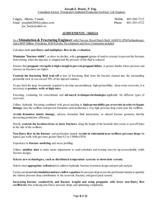 Joseph Z. Bracic, P. Eng.
Consultant/Advisor Petroleum/Completion/Production/Artificial Lift Engineer
Calgary, Alberta, Canada Mobile: 403-560-7112
Email: josephzb2004@yahoo.com Phone: 403-203-4722
joe_bracic@shaw.ca
Page 8 of 11
ACHIVEMENTS / SKILLS
As a Stimulation & Fracturing Engineer with Chevron, Royal Dutch Shell, AGOCO, IPM/Schlumberger,
Apex/BHP Billiton Petroleum, SGS/Petrofac Development and Hess Corporation included:
Calculates both non-Darcy and multiphase flow in the evaluation.
Maintains "fracture width", or slows its decline, with a proppant (grains of sand or ceramic) to prevent the fractures
from closing when the injection is stopped and the pressure of the fluid is reduced.
Ensures that proppant strengths is high enough to prevent proppant failure at greater depths where pressure and
stresses on fractures are higher.
Controls the fracturing fluid leak-off or loss of fracturing fluid from the fracture channel into the surrounding
permeable rock (it can exceed 70% of the injected volume).
To pay back the large investments required to develop unconsolidated, high-permeability, deep-water reservoirs, it is
necessary to produce wells at high rates.
Executing, evaluating for conventional and advanced techniques/technologies applicable for different types of
reservoirs.
Utilizes hydraulic fracturing combined with gravel packing in high-permeability gas reservoirs in order to bypass
damage near the wellbore and prevent formation sand production a very high pressure drop exists near the wellbore.
Avoids formation matrix damage, adverse formation fluid interactions, or altered fracture geometry thereby
decreasing production efficiency.
Strictly controls the location ofone or more fractures along the length of the borehole that create or seal off holes
in the side of the wellbore.
Non-Darcy flow in the fracture and perforation tunnels results in substantial near-wellbore pressure drops for
typical gas wells with gas rates greater than 0.2 to 3 MMscf/D/ft.
Experience in fracture modeling and stress profiling.
Utilizes minifrac data to make onsite adjustments to sand schedules and treating rates for tip-screen/double width
fracture designs.
Selects new technologies, such as distributed temperature systems or down hole seismic.
Selects most appropriate software(s) to address hydraulic fracture treatment design and post-job analysis.
Carriesout reservoirsimulationanduses inflow equation for pressure drop across the perforation tunnels to quantify
the relative pressure drop contributions in the reservoir, fracture, and gravel pack system.
Increasing fracture conductivity and fracture lengths and using proppants with lower non-Darcy flow
coefficients thus reducing non-Darcy pressure drops and optimizing completions.
 