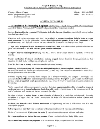 Joseph Z. Bracic, P. Eng.
Consultant/Advisor Petroleum/Completion/Production/Artificial Lift Engineer
Calgary, Alberta, Canada Mobile: 403-560-7112
Email: josephzb2004@yahoo.com Phone: 403-203-4722
joe_bracic@shaw.ca
Page 9 of 11
ACHIVEMENTS / SKILLS
As a Stimulation & Fracturing Engineer with Chevron, Dutch Shell, AGOCO, IPM/Schlumberger,
Apex/BHP Billiton Petroleum, SGS/Petrofac Development and Hess Corporation included:
Employs Frac-packing tip-screenout (TSO) during hydraulic-fracture stimulation pumped with screens in place
to reduce operational costs.
Completes wells, subject to proppant size limits, and produces to pressure drawdown limits in order to control
sand production. To do this optimization requires knowledge of the pressure drops in all components of the
completion-gravel pack, hydraulic fracture and reservoir-and the factors affecting these pressure drops.
At high rates, well productivity is often affected by non-Darcy flow, which increases the pressure drawdown at a
given rate, or decreases the flow rate at a given pressure drawdown.
Compares fracture modeling software (e.g. Frac Pro,M-Frac/M-Shale,Gohfer) in terms of capability, accuracy and
usability.
Carries out fracture treatment stimulations, including propped fracture treatment designs, proppant and fluid
selection, downhole tools, well logs and petrophysical analysis.
Runs Net Pressure Matching to determine most likely fracture geometry.
Optimizing wells by designing the completion and operating the well to accomplish a balance between
(1) production rates,and revenue, (2) completion costs, (3) non-Darcy flow effects,which reduces well productivity,
and (4) prevention of sand production.
Performs stage-by-stage, cluster-by-cluster analysis of as-pumped treatments, and compiles a meaningful and
consistent database offracture treatment parameters and geometric descriptors (e.g. frac height, frac half-length,
propped height, propped half-length, pack conductivity, etc.) for use by reservoir engineers in production analysis and
forecasting.
Works cooperatively with reservoir engineers and other disciplines, appraises relationships between frac treatment
design parameters, geological and geomechanical variables,and well performance in the various assets with the
goal of optimizing well spacing and fracture treatments for value.
Develops techniques to analyze impact or supercharging ofoffset wells or completions, and of complex fracturing
techniques (e.g. "zipper fracs" or "Texas Two-step") on the design of a fracture treatment, and on expected well
performance.
Reduces sand flow-back after fracture stimulation by implementing the use of resin coated sand in a pool
development program.
Safely supervises forced closure operations for fracture stimulations with pressures up to 10,000 psi.
Design of Unconventional Multi-stage fracturing & completion using appropriate software application.
Develops requirements for find fracture program (Cores, Logs) to be obtained during drilling phase.
Direts Multi-Stage completion proposals to include wellbore design, completion and frac procedures.
 