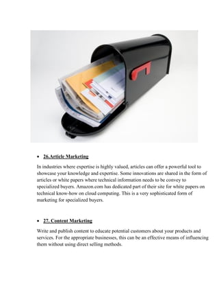 • 26.Article Marketing
In industries where expertise is highly valued, articles can offer a powerful tool to
showcase your knowledge and expertise. Some innovations are shared in the form of
articles or white papers where technical information needs to be convey to
specialized buyers. Amazon.com has dedicated part of their site for white papers on
technical know-how on cloud computing. This is a very sophisticated form of
marketing for specialized buyers.
• 27. Content Marketing
Write and publish content to educate potential customers about your products and
services. For the appropriate businesses, this can be an effective means of influencing
them without using direct selling methods.
 