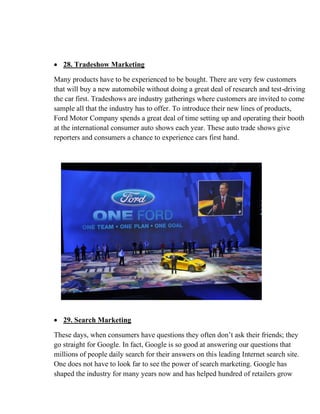 • 28. Tradeshow Marketing
Many products have to be experienced to be bought. There are very few customers
that will buy a new automobile without doing a great deal of research and test-driving
the car first. Tradeshows are industry gatherings where customers are invited to come
sample all that the industry has to offer. To introduce their new lines of products,
Ford Motor Company spends a great deal of time setting up and operating their booth
at the international consumer auto shows each year. These auto trade shows give
reporters and consumers a chance to experience cars first hand.
• 29. Search Marketing
These days, when consumers have questions they often don’t ask their friends; they
go straight for Google. In fact, Google is so good at answering our questions that
millions of people daily search for their answers on this leading Internet search site.
One does not have to look far to see the power of search marketing. Google has
shaped the industry for many years now and has helped hundred of retailers grow
 