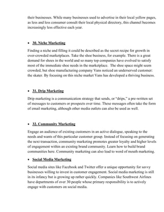 their businesses. While many businesses used to advertise in their local yellow pages,
as less and less consumer consult their local physical directory, this channel becomes
increasingly less effective each year.
• 30. Niche Marketing
Finding a niche and filling it could be described as the secret recipe for growth in
over-crowded marketplaces. Take the shoe business, for example. There is a great
demand for shoes in the world and so many top companies have evolved to satisfy
most of the immediate shoe needs in the marketplace. The shoe space might seem
crowded, but shoe manufacturing company Vans noticed an underserved customer:
the skater. By focusing on this niche market Vans has developed a thriving business.
• 31. Drip Marketing
Drip marketing is a communication strategy that sends, or “drips,” a pre-written set
of messages to customers or prospects over time. These messages often take the form
of email marketing, although other media outlets can also be used as well.
• 32. Community Marketing
Engage an audience of existing customers in an active dialogue, speaking to the
needs and wants of this particular customer group. Instead of focusing on generating
the next transaction, community marketing promotes greater loyalty and higher levels
of engagement within an existing brand community. Learn how to build brand
communities here. Community marketing can also lead to word of mouth marketing.
• Social Media Marketing
Social media sites like Facebook and Twitter offer a unique opportunity for savvy
businesses willing to invest in customer engagement. Social media marketing is still
in its infancy but is growing up rather quickly. Companies like Southwest Airlines
have departments of over 30 people whose primary responsibility is to actively
engage with customers on social media.
 