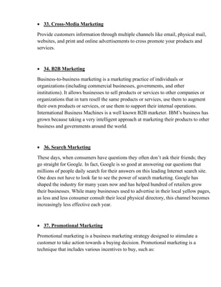 • 33. Cross-Media Marketing
Provide customers information through multiple channels like email, physical mail,
websites, and print and online advertisements to cross promote your products and
services.
• 34. B2B Marketing
Business-to-business marketing is a marketing practice of individuals or
organizations (including commercial businesses, governments, and other
institutions). It allows businesses to sell products or services to other companies or
organizations that in turn resell the same products or services, use them to augment
their own products or services, or use them to support their internal operations.
International Business Machines is a well known B2B marketer. IBM’s business has
grown because taking a very intelligent approach at marketing their products to other
business and governments around the world.
• 36. Search Marketing
These days, when consumers have questions they often don’t ask their friends; they
go straight for Google. In fact, Google is so good at answering our questions that
millions of people daily search for their answers on this leading Internet search site.
One does not have to look far to see the power of search marketing. Google has
shaped the industry for many years now and has helped hundred of retailers grow
their businesses. While many businesses used to advertise in their local yellow pages,
as less and less consumer consult their local physical directory, this channel becomes
increasingly less effective each year.
• 37. Promotional Marketing
Promotional marketing is a business marketing strategy designed to stimulate a
customer to take action towards a buying decision. Promotional marketing is a
technique that includes various incentives to buy, such as:
 