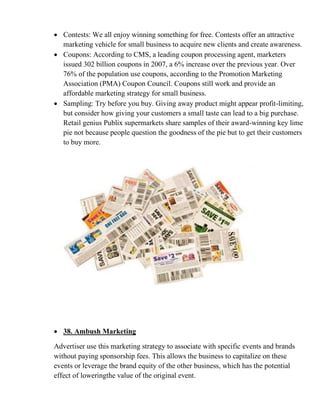 • Contests: We all enjoy winning something for free. Contests offer an attractive
marketing vehicle for small business to acquire new clients and create awareness.
• Coupons: According to CMS, a leading coupon processing agent, marketers
issued 302 billion coupons in 2007, a 6% increase over the previous year. Over
76% of the population use coupons, according to the Promotion Marketing
Association (PMA) Coupon Council. Coupons still work and provide an
affordable marketing strategy for small business.
• Sampling: Try before you buy. Giving away product might appear profit-limiting,
but consider how giving your customers a small taste can lead to a big purchase.
Retail genius Publix supermarkets share samples of their award-winning key lime
pie not because people question the goodness of the pie but to get their customers
to buy more.
• 38. Ambush Marketing
Advertiser use this marketing strategy to associate with specific events and brands
without paying sponsorship fees. This allows the business to capitalize on these
events or leverage the brand equity of the other business, which has the potential
effect of loweringthe value of the original event.
 