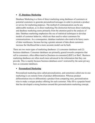 • 37. Database Marketing
Database Marketing is a form of direct marketing using databases of customers or
potential customers to generate personalized messages in order to promote a product
or service for marketing purposes. The method of communication can be any
addressable medium, as in direct marketing.The distinction between direct marketing
and database marketing stems primarily from the attention paid to the analysis of
data. Database marketing emphasizes the use of statistical techniques to develop
models of customer behavior, which are then used to select customers for
communications. As a consequence, database marketers also tend to be heavy users
of data warehouses, because having a greater amount of data about customers
increase the likelihood that a more accurate model can be built.
There are two main types of marketing databases: (1) consumer databases and (2)
business databases. Consumer databases are primarily geared towards companies that
sell to consumers, often abbreviated as [business-to-consumer] (B2C) or BtoC. Business
marketing databases are often much more advanced in the information that they can
provide. This is mainly because business databases aren’t restricted by the same privacy
laws as consumer databases.
• Personalized Marketing
Personalized marketing (also called personalization, and sometimes called one-to-one
marketing) is an extreme form of product differentiation. Whereas product
differentiation tries to differentiate a product from competing ones, personalization
tries to make a unique product offering for each customer. Nike ID is a popular brand
that has developed a strong business around this personalization marketing concept.
 