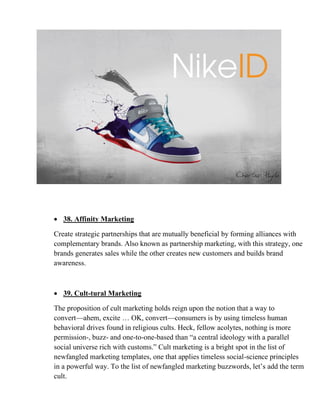 • 38. Affinity Marketing
Create strategic partnerships that are mutually beneficial by forming alliances with
complementary brands. Also known as partnership marketing, with this strategy, one
brands generates sales while the other creates new customers and builds brand
awareness.
• 39. Cult-tural Marketing
The proposition of cult marketing holds reign upon the notion that a way to
convert—ahem, excite … OK, convert—consumers is by using timeless human
behavioral drives found in religious cults. Heck, fellow acolytes, nothing is more
permission-, buzz- and one-to-one-based than “a central ideology with a parallel
social universe rich with customs.” Cult marketing is a bright spot in the list of
newfangled marketing templates, one that applies timeless social-science principles
in a powerful way. To the list of newfangled marketing buzzwords, let’s add the term
cult.
 