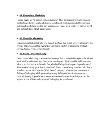 • 40. Humanistic Marketing
Human needs are “a state of felt deprivation.” They distinguish between physical
needs (food, shelter, safety, clothing), social needs (belonging and affection), and
individual needs (knowledge, self-expression). Needs are a relatively narrow set of
non-cultural states of felt deprivation.
• 41. Guerrilla Marketing
Grass root, untraditional, and low-budget methods that found involve creativity, big
crowds of people, and the element of surprise to market or promote a product,
service, brand, event, or new launch.
• 42. Brand Lover Marketing
Brand Lover Marketing is a marketing concept that is intended to replace the idea of
traditional brand marketing. Brands are running out of juice and Brand Lovers are
what is needed to rescue brands. But what builds loyalty that goes beyond reason?
What makes a truly great brand stand out? Brand Lovers bring brands to life. For a
brand to elevate itself into the “Cult Brand” category, it has to give customers a
feeling of belonging while generating strong feelings of love for its customers.
Creating loyalty beyond reason requires emotional connections that generate the
highest levels of love and a sense of belonging for your brand.
 