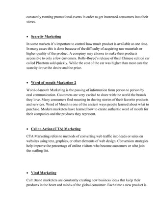 constantly running promotional events in order to get interested consumers into their
stores.
• Scarcity Marketing
In some markets it’s important to control how much product is available at one time.
In many cases this is done because of the difficulty of acquiring raw materials or
higher quality of the product. A company may choose to make their products
accessible to only a few customers. Rolls-Royce’s release of their Chinese edition car
called Phantom sold quickly. While the cost of the car was higher than most cars the
scarcity drove the desire and the price.
• Word-of-mouth-Marketing-2
Word-of-mouth Marketing is the passing of information from person to person by
oral communication. Customers are very excited to share with the world the brands
they love. Many consumers find meaning in sharing stories of their favorite products
and services. Word of Mouth is one of the ancient ways people learned about what to
purchase. Modern marketers have learned how to create authentic word of mouth for
their companies and the products they represent.
• Call to Action (CTA) Marketing
CTA Marketing refers to methods of converting web traffic into leads or sales on
websites using text, graphics, or other elements of web design. Conversion strategies
help improve the percentage of online visitors who become customers or who join
the mailing list.
• Viral Marketing
Cult Brand marketers are constantly creating new business ideas that keep their
products in the heart and minds of the global consumer. Each time a new product is
 