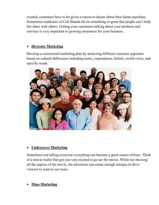 created, customers have to be given a reason to dream about their future purchase.
Sometimes marketers of Cult Brands hit on something so great that people can’t help
but share with others. Getting your customers talking about your products and
services is very important to growing awareness for your business.
• Diversity Marketing
Develop a customized marketing plan by analyzing different customer segments
based on cultural differences including tastes, expectations, beliefs, world views, and
specific needs.
• Undercover Marketing
Sometimes not telling everyone everything can become a great source of buzz. Think
of a movie trailer that got you very excited to go see the movie. While not showing
all the aspects of the movie, the advertiser can create enough intrigue to drive
viewers to want to see more.
• Mass Marketing
 
