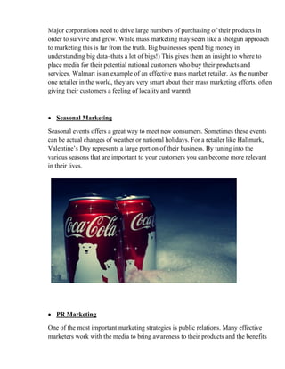 Major corporations need to drive large numbers of purchasing of their products in
order to survive and grow. While mass marketing may seem like a shotgun approach
to marketing this is far from the truth. Big businesses spend big money in
understanding big data–thats a lot of bigs!) This gives them an insight to where to
place media for their potential national customers who buy their products and
services. Walmart is an example of an effective mass market retailer. As the number
one retailer in the world, they are very smart about their mass marketing efforts, often
giving their customers a feeling of locality and warmth
• Seasonal Marketing
Seasonal events offers a great way to meet new consumers. Sometimes these events
can be actual changes of weather or national holidays. For a retailer like Hallmark,
Valentine’s Day represents a large portion of their business. By tuning into the
various seasons that are important to your customers you can become more relevant
in their lives.
• PR Marketing
One of the most important marketing strategies is public relations. Many effective
marketers work with the media to bring awareness to their products and the benefits
 