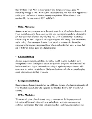 their products offer. Also, in many cases where things go wrong, a good PR
marketing strategy is vital. When Apple’s founder Steve Jobs was alive, Apple held a
major press conference to announce every new product. This tradition is now
continued by their new Apple CEO and CMO.
• Online Marketing
As commerce has propagated to the Internet, a new form of marketing has emerged.
From online banners to those annoying pop ups, online marketers have attempted to
get their customers attention any way they can. Most online strategic marketing
efforts today are a mix of growth hacking strategies ( A/B testing taken to the max)
and a variety of awareness tactics that drive attention. A very effective online
marketer is the insurance company Geico who simply asks their users to enter their
zip code for an instant quote on a better savings.
• Email Marketing
As soon as customers migrated into the online world, Internet marketers have
attempted to collect and organize emails for potential prospects. Many business-to-
business marketers depend on email marketing as a primary way to connect with
customers. At industry tradeshows, IBM consultants can often be seen exchanging
email information with their prospects.
• Evangelism Marketing
Develop raving fan customers (what we call Brand Lovers) who become advocates of
your brand or product, and who represent the brand as if it was part of their own
identity.
• Offline Marketing
With mass adoption of the Internet, many companies are finding new ways of
integrating offline marketing with new technologies to create more engaging
customer experiences. The Coca-Cola company has create vending machines that
 