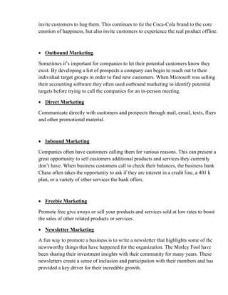 invite customers to hug them. This continues to tie the Coca-Cola brand to the core
emotion of happiness, but also invite customers to experience the real product offline.
• Outbound Marketing
Sometimes it’s important for companies to let their potential customers know they
exist. By developing a list of prospects a company can begin to reach out to their
individual target groups in order to find new customers. When Microsoft was selling
their accounting software they often used outbound marketing to identify potential
targets before trying to call the companies for an in-person meeting.
• Direct Marketing
Communicate directly with customers and prospects through mail, email, texts, fliers
and other promotional material.
• Inbound Marketing
Companies often have customers calling them for various reasons. This can present a
great opportunity to sell customers additional products and services they currently
don’t have. When business customers call to check their balances, the business bank
Chase often takes the opportunity to ask if they are interest in a credit line, a 401 k
plan, or a variety of other services the bank offers.
• Freebie Marketing
Promote free give aways or sell your products and services sold at low rates to boost
the sales of other related products or services.
• Newsletter Marketing
A fun way to promote a business is to write a newsletter that highlights some of the
newsworthy things that have happened for the organization. The Motley Fool have
been sharing their investment insights with their community for many years. These
newsletters create a sense of inclusion and participation with their members and has
provided a key driver for their incredible growth.
 
