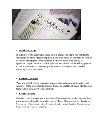 • Article Marketing
In industries where expertise is highly valued, articles can offer a powerful tool to
showcase your knowledge and expertise. Some innovations are shared in the form of
articles or white papers where technical information needs to be convey to
specialized buyers. Amazon.com has dedicated part of their site for white papers on
technical know-how on cloud computing. This is a very sophisticated form of
marketing for specialized buyers.
• Content Marketing
Write and publish content to educate potential customers about your products and
services. For the appropriate businesses, this can be an effective means of influencing
them without using direct selling methods.
• Event Marketing
Creating events is a great way to drive sales. Customers often need a reason to shop
and events can often offer the perfect reason. Macy’s Thanksgiving Day Parade has
become part of American culture by connecting two events together that consumers
love: Thanksgiving and shopping.
 