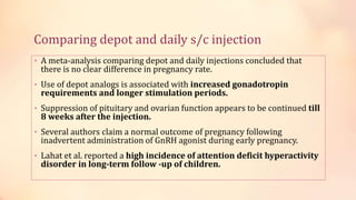 Comparing depot and daily s/c injection
• A meta-analysis comparing depot and daily injections concluded that
there is no clear difference in pregnancy rate.
• Use of depot analogs is associated with increased gonadotropin
requirements and longer stimulation periods.
• Suppression of pituitary and ovarian function appears to be continued till
8 weeks after the injection.
• Several authors claim a normal outcome of pregnancy following
inadvertent administration of GnRH agonist during early pregnancy.
• Lahat et al. reported a high incidence of attention deficit hyperactivity
disorder in long-term follow -up of children.
 