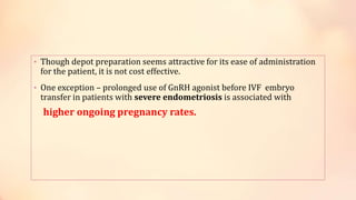 • Though depot preparation seems attractive for its ease of administration
for the patient, it is not cost effective.
• One exception – prolonged use of GnRH agonist before IVF embryo
transfer in patients with severe endometriosis is associated with
higher ongoing pregnancy rates.
 