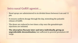 Intra nasal GnRH agonist….
• Nasal sprays are administered in six divided doses between 6 am and 11
pm.
• It ensures uniform dosage through the day, mimicking the pulsatile
release of GnRH.
• The doses are reduced to two times a day once the gonadotropin
injections are initiated.
• The absorption flucuate inter and intra-individually, giving an
unpredictable desensitization, but sufficient to prevent premature LH
surge.
 