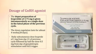 Dosage of GnRH agonist
• The depot preparation of
leuprolide of 3.75 mg is given
intramuscularly as a single dose
in the luteal phase of the previous
cycle.
• The down regulation lasts for atleast
4 weeks(28 days).
• Daily subcutaneous dose leupride
of 1 mg from day 21 of previous
cycle followed by half the dose 0.5
mg from day of gonadotropin
stimulation until hCG trigger.
 