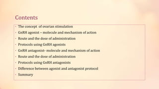 Contents
• The concept of ovarian stimulation
• GnRH agonist – molecule and mechanism of action
• Route and the dose of administration
• Protocols using GnRH agonists
• GnRH antagonist- molecule and mechanism of action
• Route and the dose of administration
• Protocols using GnRH antagonists
• Difference between agonist and antagonist protocol
• Summary
 