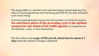 • The drug GnRH-a is started in the mid-luteal phase (preferably day 21),
when E2 and progesterone start declining and FSH for the next menstual
cycle starts rising.
• In terms of gonadotropin supression and numbers of retrieved oocytes,
the mid-luteal phase of the preceding cycle is the optimal
moment for the initial of the GnRH agonist, in comparison to
the follicular , early , or late luteal phase.
• The first effect is the surge of FSH and LH, which lasts for about 2-3
days when the pituitary storage is depleted.
 