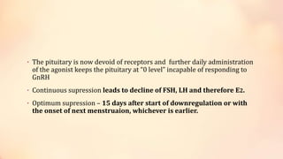 • The pituitary is now devoid of receptors and further daily administration
of the agonist keeps the pituitary at “0 level” incapable of responding to
GnRH
• Continuous supression leads to decline of FSH, LH and therefore E2.
• Optimum supression – 15 days after start of downregulation or with
the onset of next menstruaion, whichever is earlier.
 