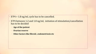 • If P4 > 1.8 ng/ml, cycle has to be cancelled.
• If P4 between 1.2 and 1.8 ng/ml, initiation of stimulation/cancellation
has to be decided
• Age of the patient
• Ovarian reserve
• Other factors like fibroid , endometriosis etc
 