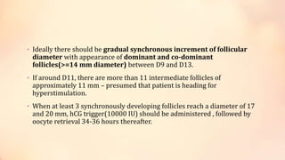 • Ideally there should be gradual synchronous increment of follicular
diameter with appearance of dominant and co-dominant
follicles(>=14 mm diameter) between D9 and D13.
• If around D11, there are more than 11 intermediate follicles of
approximately 11 mm – presumed that patient is heading for
hyperstimulation.
• When at least 3 synchronously developing follicles reach a diameter of 17
and 20 mm, hCG trigger(10000 IU) should be administered , followed by
oocyte retrieval 34-36 hours thereafter.
 