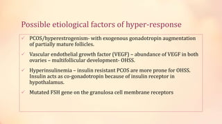 Possible etiological factors of hyper-response
 PCOS/hyperestrogenism- with exogenous gonadotropin augmentation
of partially mature follicles.
 Vascular endothelial growth factor (VEGF) – abundance of VEGF in both
ovaries – multifollicular development- OHSS.
 Hyperinsulinemia – insulin resistant PCOS are more prone for OHSS.
Insulin acts as co-gonadotropin because of insulin receptor in
hypothalamus.
 Mutated FSH gene on the granulosa cell membrane receptors
 