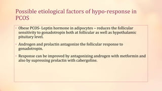 Possible etiological factors of hypo-response in
PCOS
• Obese PCOS- Leptin hormone in adipocytes – reduces the follicular
sensitivity to gonadotropin both at follicular as well as hypothalamic
pituitary level.
• Androgen and prolactin antagonize the follicular response to
gonadotropin.
• Response can be improved by antagonizing androgen with metformin and
also by supressing prolactin with cabergoline.
 