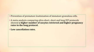 Prevention of premature leutinization of immature granulosa cells.
A meta-analysis comparing ultra-short, short and long IVF protocols
showed a higher number of oocytes retrieved and higher pregnancy
rates in the long protocol.
Low cancellation rates.
 