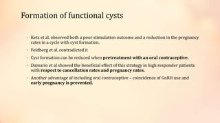 Formation of functional cysts
• Ketz et al. observed both a poor stimulation outcome and a reduction in the pregnancy
rates in a cycle with cyst formation.
• Feldberg et al. contradicted it
• Cyst formation can be reduced when pretreatment with an oral contraceptive.
• Damario et al showed the beneficial effect of this strategy in high responder patients
with respect to cancellation rates and pregnancy rates.
• Another advantage of including oral contraceptive – coincidence of GnRH use and
early pregnancy is prevented.
 