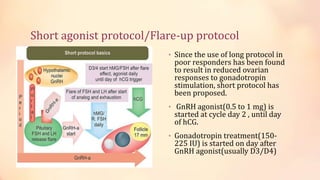 Short agonist protocol/Flare-up protocol
• Since the use of long protocol in
poor responders has been found
to result in reduced ovarian
responses to gonadotropin
stimulation, short protocol has
been proposed.
• GnRH agonist(0.5 to 1 mg) is
started at cycle day 2 , until day
of hCG.
• Gonadotropin treatment(150-
225 IU) is started on day after
GnRH agonist(usually D3/D4)
 