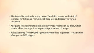 • The immediate stimulatory action of the GnRH serves as the initial
stimulus for follicular recruitment(flare-up) and improve ovarian
response.
• Adequate follicular maturation is on average reached in 12 days, which
should allow enough time to prevent premature LH surge.
• Folliculometry from D7/D8 – gonadotropin dose adjusment – estimation
of response-hCG trigger.
 