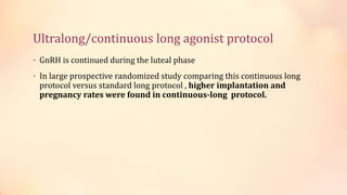 Ultralong/continuous long agonist protocol
• GnRH is continued during the luteal phase
• In large prospective randomized study comparing this continuous long
protocol versus standard long protocol , higher implantation and
pregnancy rates were found in continuous-long protocol.
 