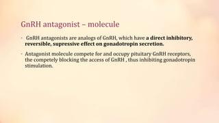 GnRH antagonist – molecule
• GnRH antagonists are analogs of GnRH, which have a direct inhibitory,
reversible, supressive effect on gonadotropin secretion.
• Antagonist molecule compete for and occupy pituitary GnRH receptors,
the competely blocking the access of GnRH , thus inhibiting gonadotropin
stimulation.
 