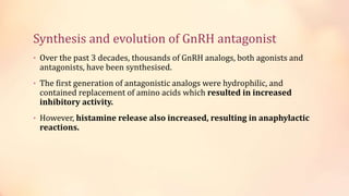 Synthesis and evolution of GnRH antagonist
• Over the past 3 decades, thousands of GnRH analogs, both agonists and
antagonists, have been synthesised.
• The first generation of antagonistic analogs were hydrophilic, and
contained replacement of amino acids which resulted in increased
inhibitory activity.
• However, histamine release also increased, resulting in anaphylactic
reactions.
 