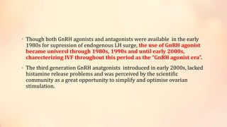 • Though both GnRH agonists and antagonists were available in the early
1980s for supression of endogenous LH surge, the use of GnRH agonist
became universl through 1980s, 1990s and until early 2000s,
charecterizing IVF throughout this period as the “GnRH agonist era”.
• The third generation GnRH anatgonists introduced in early 2000s, lacked
histamine release problems and was perceived by the scientific
community as a great opportunity to simplify and optimise ovarian
stimulation.
 