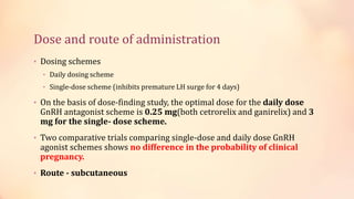 Dose and route of administration
• Dosing schemes
• Daily dosing scheme
• Single-dose scheme (inhibits premature LH surge for 4 days)
• On the basis of dose-finding study, the optimal dose for the daily dose
GnRH antagonist scheme is 0.25 mg(both cetrorelix and ganirelix) and 3
mg for the single- dose scheme.
• Two comparative trials comparing single-dose and daily dose GnRH
agonist schemes shows no difference in the probability of clinical
pregnancy.
• Route - subcutaneous
 