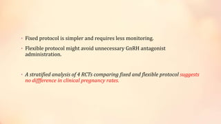• Fixed protocol is simpler and requires less monitoring.
• Flexible protocol might avoid unnecessary GnRH antagonist
administration.
• A stratified analysis of 4 RCTs comparing fixed and flexible protocol suggests
no diffference in clinical pregnancy rates.
 