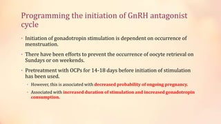 Programming the initiation of GnRH antagonist
cycle
• Initiation of gonadotropin stimulation is dependent on occurrence of
menstruation.
• There have been efforts to prevent the occurrence of oocyte retrieval on
Sundays or on weekends.
• Pretreatment with OCPs for 14-18 days before initiation of stimulation
has been used.
• However, this is associated with decreased probability of ongoing pregnancy.
• Associated with increased duration of stimulation and increased gonadotropin
consumption.
 