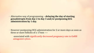• Alternative way of programming – delaying the day of starting
gonadotropin from day 2 to day 3 and/or postponing hCG
administration by 1 day.
• However postponing HCG administration for 2 or more days as soon as
three or more follicles of ≥ 17mm ----
-associated with significantly decreased pregnancy rate in GnRH
antagonist cylces.
 