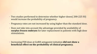 • Two studies performed to determine whether higher doses( 200-225 IU)
would increase the probability of pregnancy.
• Pregnancy rates are not increased by using higher than the standard dose.
• Does not take into account the advantage provided by availability of
surplus frozen embryos for later replacement in patients with high dose
stimulations.
• Increasing FSH dose at GnRH antagonist initiation did not show a
beneficial effect on the probability of clinical pregnancy.
 