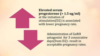 Elevated serum
progesterone (> 1.5 ng/ml)
at the initiation of
stimulation(D2) is associated
with lower pregnancy rate.
Administration of GnRH
antagonist for 3 consecutive
days(from D2)- result in
acceptable pregnancy rates.
 