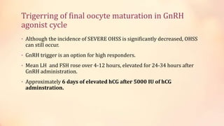 Trigerring of final oocyte maturation in GnRH
agonist cycle
• Although the incidence of SEVERE OHSS is significantly decreased, OHSS
can still occur.
• GnRH trigger is an option for high responders.
• Mean LH and FSH rose over 4-12 hours, elevated for 24-34 hours after
GnRH administration.
• Approximately 6 days of elevated hCG after 5000 IU of hCG
adminstration.
 