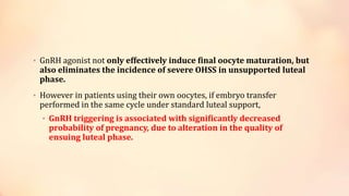 • GnRH agonist not only effectively induce final oocyte maturation, but
also eliminates the incidence of severe OHSS in unsupported luteal
phase.
• However in patients using their own oocytes, if embryo transfer
performed in the same cycle under standard luteal support,
• GnRH triggering is associated with significantly decreased
probability of pregnancy, due to alteration in the quality of
ensuing luteal phase.
 
