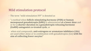 Mild stimulation protocol
• The term ‘‘mild-stimulation IVF’’ is denoted as
• ‘‘a method when follicle stimulating hormone (FSH) or human
menopausal gonadotropin (hMG) is administered at a lower dose and
or for a shorter duration in a gonadotropin releasing hormone
(GnRH)-antagonist co-treated cycle, or
• when oral compounds, anti-estrogens or aromatase inhibitors (AIs)
are used either alone or in combination with gonadotropins (Gn) with the
aim of collecting fewer oocytes’’
 