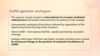 GnRH agonistic analogues
• The agonist- bound receptor is internalised via receptor mediated
endocytosis(with kinetics determined by the potency of the analog).
• Subsequently undergoes dissociation, followed by degradation of the
ligand and partial recycling of the receptors.
• Native GnRH – short plasma half life , rapidly inactived by enzymatic
cleavage.
• Analogs with longer half-lives and higher receptor activities were created
by structural change at the position of enzymatic breakdown of
GnRH.
 