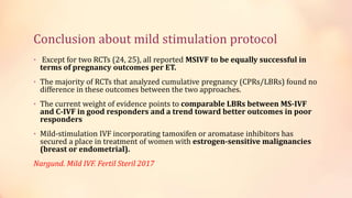 Conclusion about mild stimulation protocol
• Except for two RCTs (24, 25), all reported MSIVF to be equally successful in
terms of pregnancy outcomes per ET.
• The majority of RCTs that analyzed cumulative pregnancy (CPRs/LBRs) found no
difference in these outcomes between the two approaches.
• The current weight of evidence points to comparable LBRs between MS-IVF
and C-IVF in good responders and a trend toward better outcomes in poor
responders
• Mild-stimulation IVF incorporating tamoxifen or aromatase inhibitors has
secured a place in treatment of women with estrogen-sensitive malignancies
(breast or endometrial).
Nargund. Mild IVF. Fertil Steril 2017
 