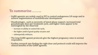 To summarise………..
GnRH agonists are widely used in IVF to control endogenous LH surge and to
achieve augmentation of multifollicular development.
Disadvantages , such as necessity of luteal phase support, increased total
gonadotropin dose per treatment cycle, and higher costs appear to be
outweighed by the observed
 increase in ability to control the cycle,
 the higher yield of good quality oocytes and
 subsequently embryos.
The long GnRH agonist protocols give the highest pregnancy rates in normal
responders.
Further research into finding the right dose and protocol could still improve the
clinical benefits of the GnRH agonists.
 