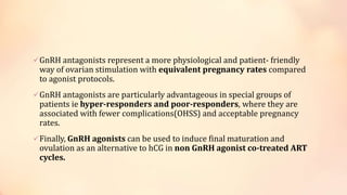 GnRH antagonists represent a more physiological and patient- friendly
way of ovarian stimulation with equivalent pregnancy rates compared
to agonist protocols.
GnRH antagonists are particularly advantageous in special groups of
patients ie hyper-responders and poor-responders, where they are
associated with fewer complications(OHSS) and acceptable pregnancy
rates.
Finally, GnRH agonists can be used to induce final maturation and
ovulation as an alternative to hCG in non GnRH agonist co-treated ART
cycles.
 