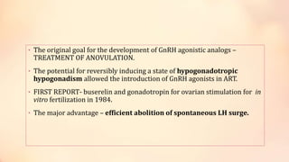 • The original goal for the development of GnRH agonistic analogs –
TREATMENT OF ANOVULATION.
• The potential for reversibly inducing a state of hypogonadotropic
hypogonadism allowed the introduction of GnRH agonists in ART.
• FIRST REPORT- buserelin and gonadotropin for ovarian stimulation for in
vitro fertilization in 1984.
• The major advantage – efficient abolition of spontaneous LH surge.
 
